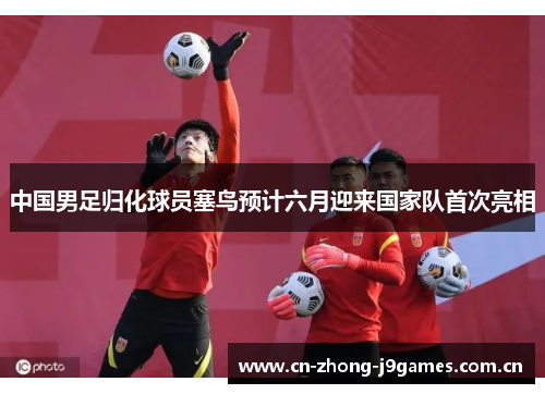 中国男足归化球员塞鸟预计六月迎来国家队首次亮相 中国男足归化球员塞鸟预计六月迎来国家队首次亮相