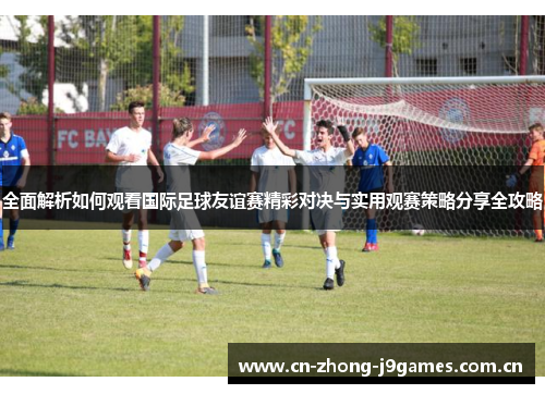 全面解析如何观看国际足球友谊赛精彩对决与实用观赛策略分享全攻略 全面解析如何观看国际足球友谊赛精彩对决与实用观赛策略分享全攻略