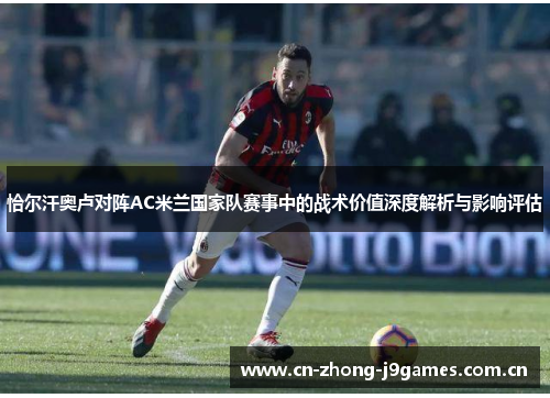 恰尔汗奥卢对阵AC米兰国家队赛事中的战术价值深度解析与影响评估 恰尔汗奥卢对阵AC米兰国家队赛事中的战术价值深度解析与影响评估